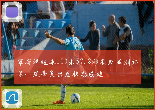 覃海洋蛙泳100米57.8秒刷新亚洲纪录,皮蒂复出后状态成谜