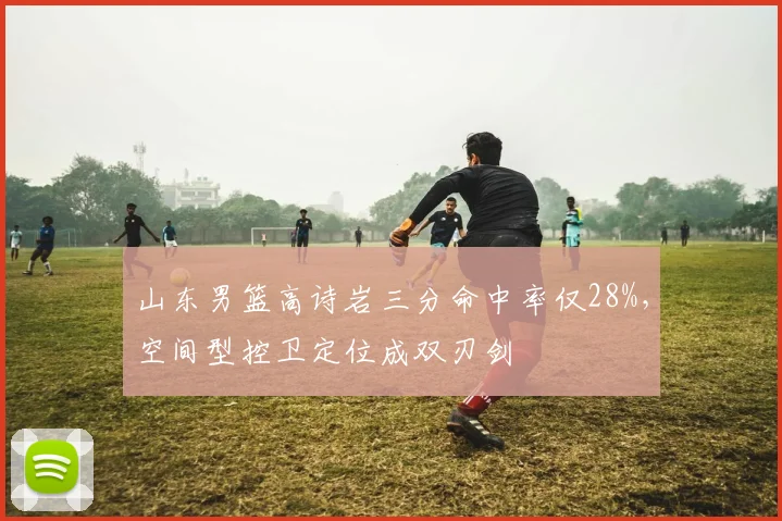 山东男篮高诗岩三分命中率仅28%,空间型控卫定位成双刃剑