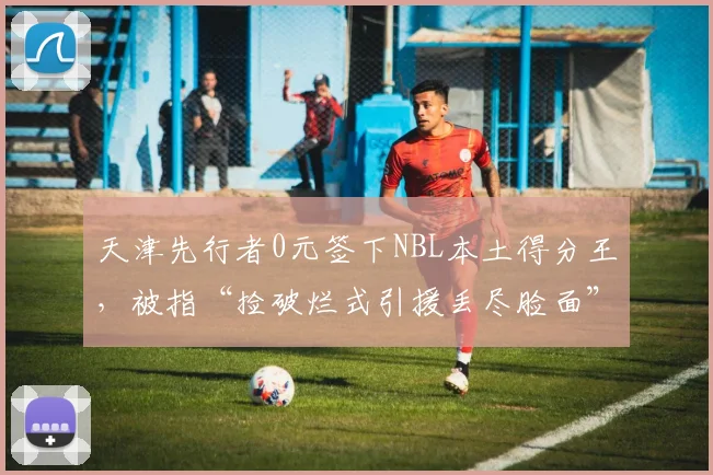 天津先行者0元签下NBL本土得分王，被指“捡破烂式引援丢尽脸面”