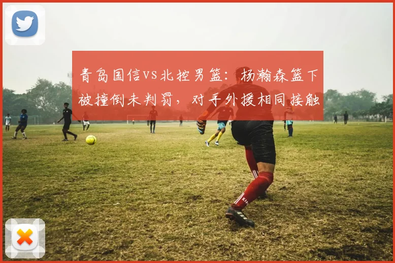 青岛国信vs北控男篮:杨瀚森篮下被撞倒未判罚,对手外援相同接触却领违体,主场哨争议再起