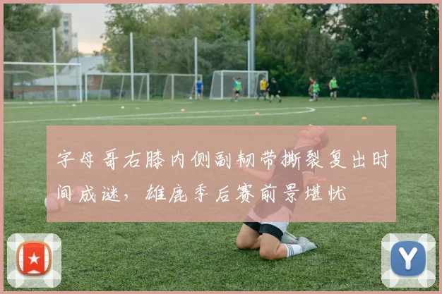 字母哥右膝内侧副韧带撕裂复出时间成谜，雄鹿季后赛前景堪忧